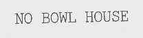 NO BOWL HOUSE