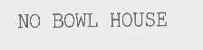 NO BOWL HOUSE